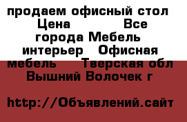 продаем офисный стол › Цена ­ 3 600 - Все города Мебель, интерьер » Офисная мебель   . Тверская обл.,Вышний Волочек г.